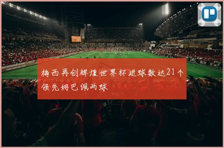 梅西再创辉煌世界杯进球数达21个领先姆巴佩两球