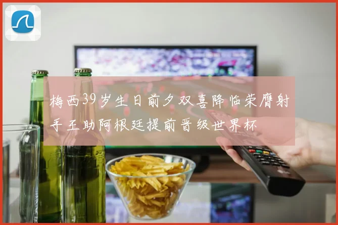梅西39岁生日前夕双喜降临荣膺射手王助阿根廷提前晋级世界杯