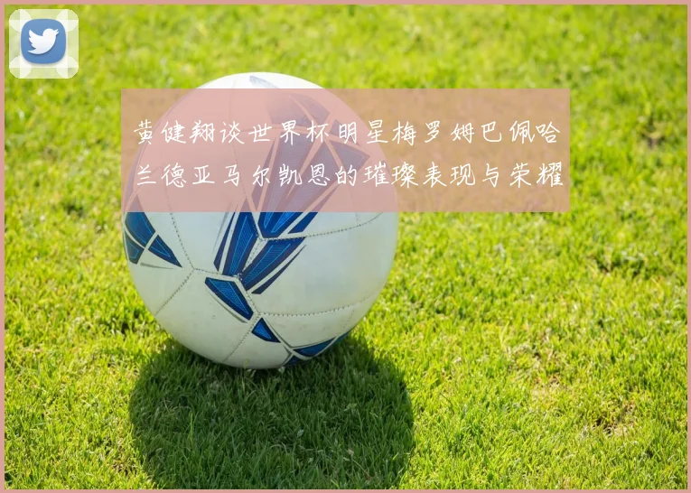 黄健翔谈世界杯明星梅罗姆巴佩哈兰德亚马尔凯恩的璀璨表现与荣耀时刻