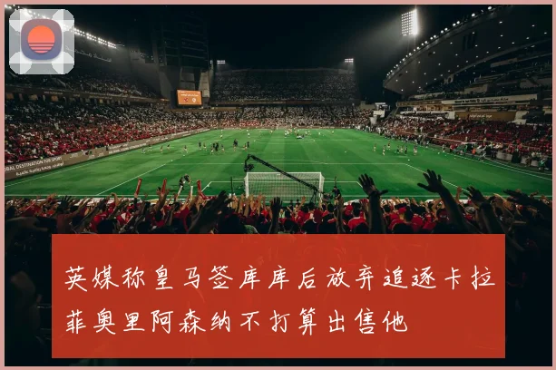 英媒称皇马签库库后放弃追逐卡拉菲奥里阿森纳不打算出售他