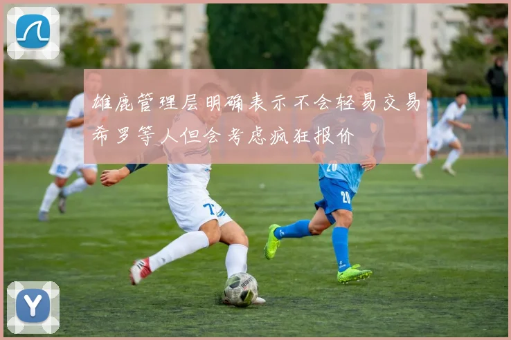 雄鹿管理层明确表示不会轻易交易希罗等人但会考虑疯狂报价