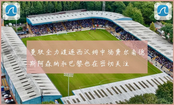 曼联全力追逐西汉姆中场费尔南德斯阿森纳和巴黎也在密切关注
