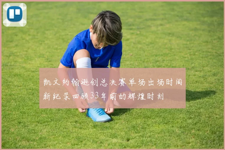 凯文约翰逊创总决赛单场出场时间新纪录回顾33年前的辉煌时刻