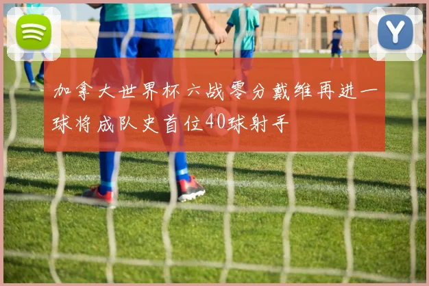 加拿大世界杯六战零分戴维再进一球将成队史首位40球射手