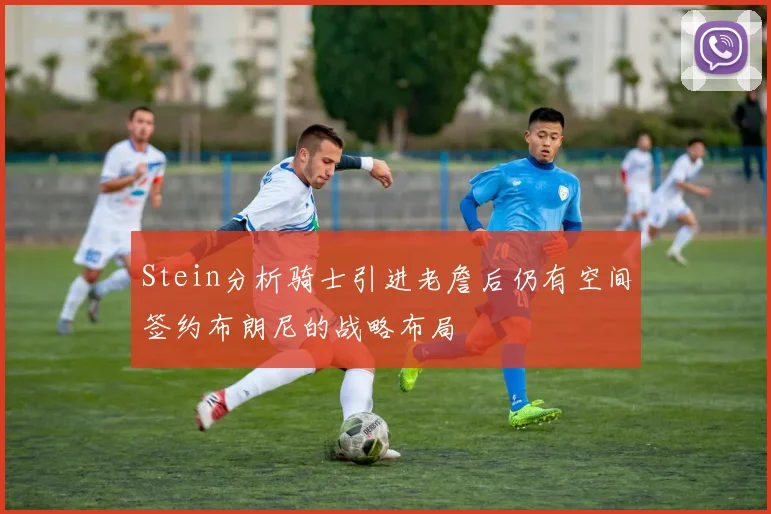 Stein分析骑士引进老詹后仍有空间签约布朗尼的战略布局