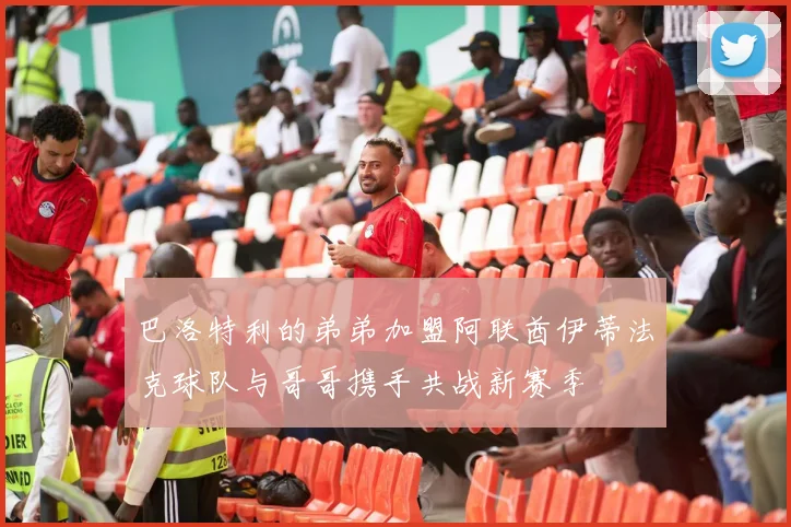 巴洛特利的弟弟加盟阿联酋伊蒂法克球队与哥哥携手共战新赛季