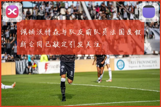 佩顿沃特森与队友前队员法国度假新合同已敲定引发关注