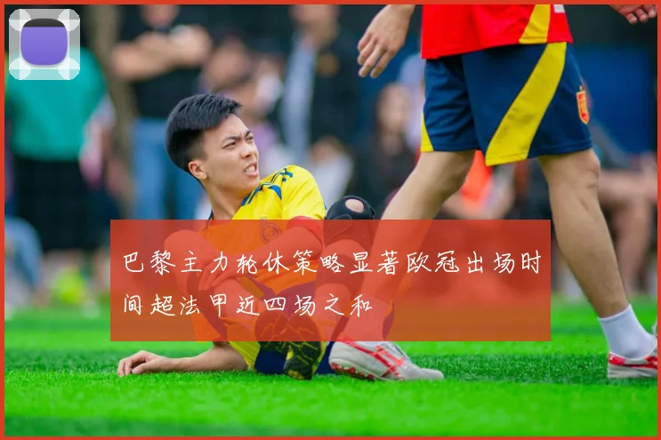 巴黎主力轮休策略显著欧冠出场时间超法甲近四场之和
