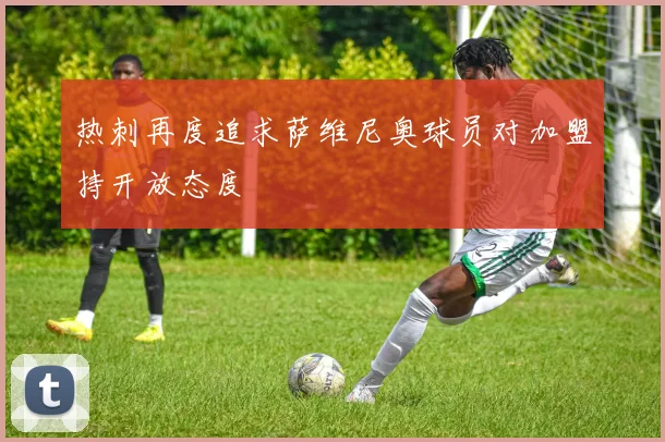 热刺再度追求萨维尼奥球员对加盟持开放态度